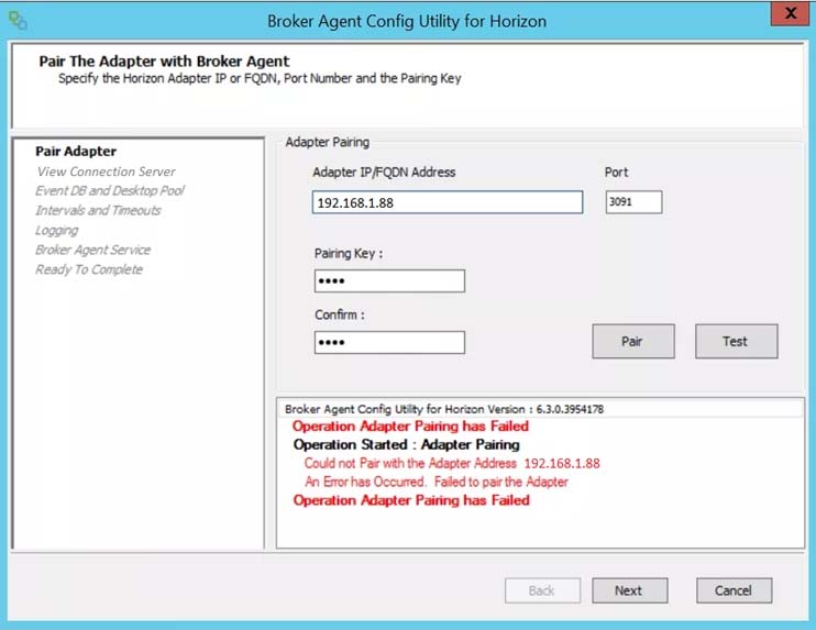 Pair The Adapter with Broker Agent
Speafy the Horizon Adapter IP or FQON, Port Number and the Pairing Key

Pair Adapter Saas hake
View Connection Server Adapter IP/FQON Address

Desktop Poo!

192.168.1.88

Ready To Complete

Broker Agent Config Utity for Horzon Version: 6.3.0.3954178
Operation Adapter Pairing has Failed
Operation Started : Adapter Pairing

Could not Pair with the Adapter Address. 192.168.1.88
‘An Erorhas Ocoured. Falled to pairthe Adapter
Operation Adapter Pairing has Failed