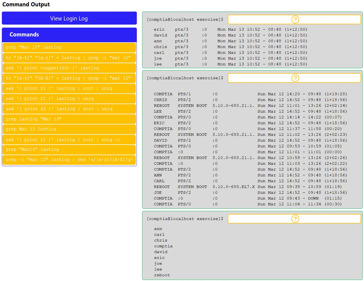 Command Output

[comptia@localhost exercise]$

oO) J

eric pts/3 :0 Mon Mar 13 10:52 - 08:48 (1+12:50)
david pts/3 Mon Mar 13 10:52 - 08:48 (1+12:50)
ann pts/3 Mon Mar 13 10:52 - 08:48 (1+12:50)
chris pts/3 Mon Mar 13 10:52 - 08:48 (1+12:50)
carl pts/3 Mon Mar 13 10:52 - 08:48 (1+12:50)
joe pt s/3 Mon Mar 13 10:52 - 08:48 (1+12:50)
lee pt s/3 Mon Mar 13 10:52 - 08:48 (1+12:50)
[comptia@localhost exercise] $ 1S)
COMPTIA pTS/1 20 sun Mar 12 14:20 - (1419:28)
CHRIS PTS/2 20 sun Mar 12 14:52 - (1418:56)
REBOOT SYSTEM BOOT 3.10.0-693.21.1. Sun Mar 12 11:01 - (2402:24)
LEE prs/2 : Sun Mar 12 14:52 - (141856)
COMPTIA PTs/0 Sun Mar 12 14:14 - (00:07)
ERIC —-PTS/2 20 sun Mar 12 14:52 - (1418:56)
COMPTIA pPrs/0 20 sun Mar 12 11:37 - (00:20)
REBOOT SYSTEM BOOT 3.10.0-693.21.1. Sun Mar 12 11:02 - (2402323)
DAVID PTS/2 20 sun Mar 12 14:52 - (1418:56)
COMPTIA PTs/0 20 sun Mar 12 09:53 - (01:05)
COMPTIA :0 20 Sun Mar 12 11:01 - (00:00)
REBOOT SYSTEM BOOT 3.10.0-693.21.1. Sun Mar 12 10:59 - (2402:26)
COMPTIA :0 20 Sun Mar 12 11:03 - (2402:22)
COMPTIA pPTs/2 20 Sun Mar 12 14:52 - (1418356)
ANN prs/2 20 Sun Mar 12 14:52 - (1418356)
CARL PTS/2 20 Sun Mar 12 14:52 - (1418:56)
REBOOT SYSTEM BOOT 3.10.0-693.EL7.X Sun Mar 12 09:39 - (01:19)
JOE prs/2 20 sun Mar 12 14:52 - (1418:56)
COMPTIA :0 20 Sun Mar 12 09:43 - (01:15)
COMPTIA PTs/0 20 Sun Mar 12 11:04 - (00:30)
[comptia@localhost exercise]$ (S) }
ann
carl
chris
comptia
david
eric
joe
lee

reboot