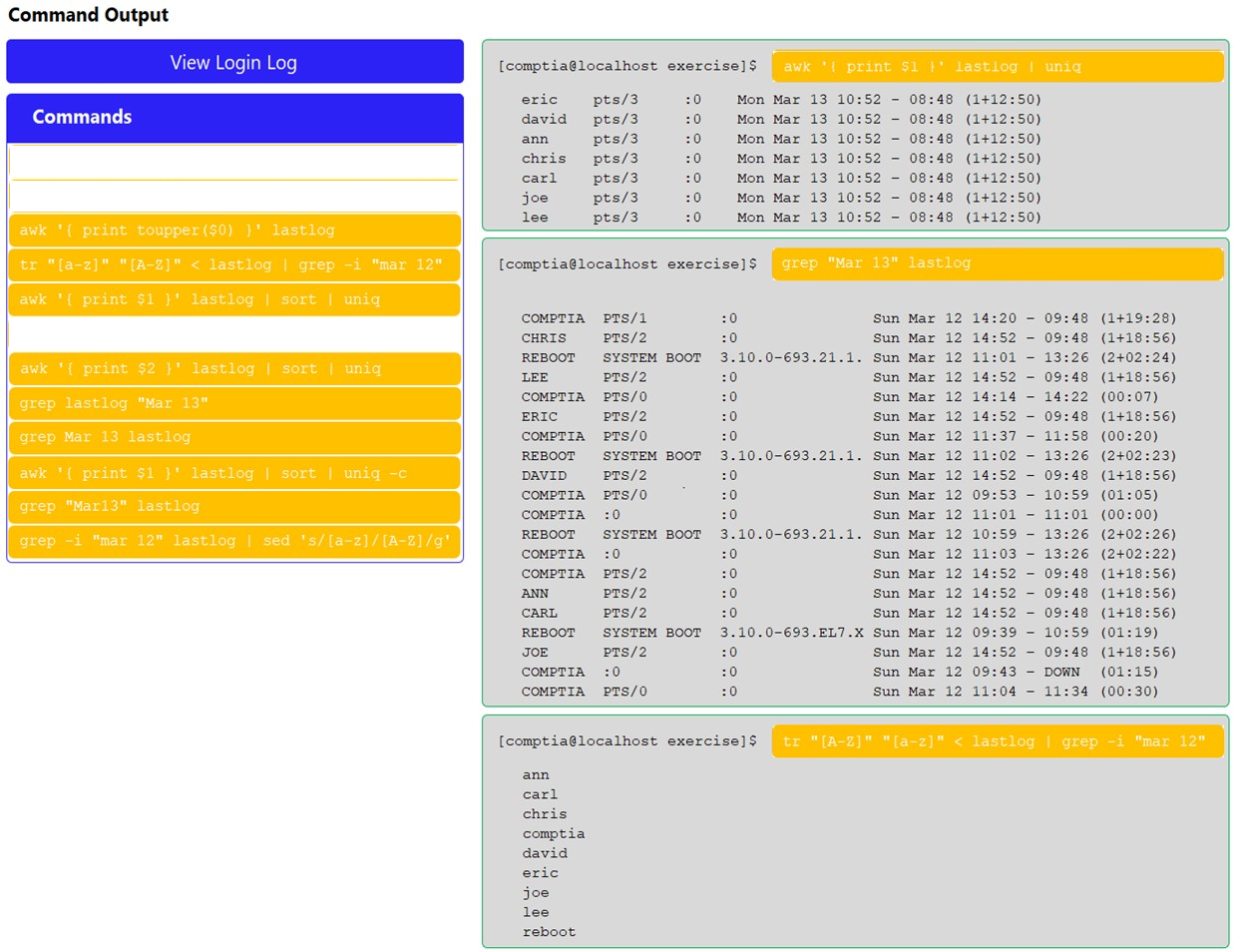 Command Output

eric  pts/3 :0 Mon Mar 13 10:52 - 08:48 (1+12:50)
david pts/3 Mon Mar 13 10:52 - 08:48 (1+12:50)
ann pts/3 Mon Mar 13 10:52 - 08:48 (1+12:50)
chris pts/3 Mon Mar 13 10:52 - 08:48 (1412:50)
carl pts/3 Mon Mar 13 10:52 - 08:48 (1412:50)
joe pts/3 Mon Mar 13 10:52 - 08:48 (1+12:50)
lee pts/3 Mon Mar 13 10:52 - 08:48 (1412:50)

[comptia@localhost exercise]$

COMPTIA PTS/1 20 Sun Mar 12 14:20 - (1419:28)
CHRIS PTS/2 20 Sun Mar 12 14:52 - (141856)
REBOOT SYSTEM BOOT 3.10.0-693.21.1. Sun Mar 12 11:01 - (240224)
LEE Prs/2 : Sun Mar 12 14:52 - (1418:56)
COMPTIA PTSs/0 Sun Mar 12 14:14 - (00:07)
ERIC prs/2 20 Sun Mar 12 14:52 - (141856)
COMPTIA pPTs/0 20 Sun Mar 12 11:37 - (00:20)
REBOOT SYSTEM BOOT 3.10.0-693.21.1. Sun Mar 12 11:02 - (2+02:23)
DAVID PTS/2 20 Sun Mar 12 14:52 - (141856)
COMPTIA PTs/0 20 Sun Mar 12 09:53 - (01:05)
COMPTIA :0 20 Sun Mar 12 11:01 - (00:00)
REBOOT SYSTEM BOOT 3.10.0-693.21.1. Sun Mar 12 10:59 - (2+02:26)
COMPTIA :0 20 Sun Mar 12 11:03 - (2+02:22)
COMPTIA PTSs/2 20 Sun Mar 12 14:52 - (141856)
ANN Prs/2 20 Sun Mar 12 14:52 - (1418:56)
CARL Prs/2 20 Sun Mar 12 14:52 - (1#18:56)
REBOOT SYSTEM BOOT 3.10.0-693.EL7.X Sun Mar 12 09:39 - (01:19)
JOE Prs/2 20 Sun Mar 12 14:52 - (141856)
COMPTIA :0 20 Sun Mar 12 09:43 - (01:15)
COMPTIA PTS/0 20 Sun Mar 12 11:04 - (00:30)

[comptia@localhost exercise]$

ann
carl
chris
comptia
david
eric
joe

lee
reboot