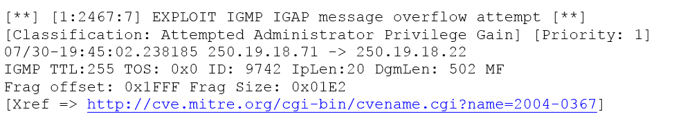 [**] [1:2467:7] EXPLOIT IGMP IGAP message overflow attempt [**]
(Classification: Attempted Administrator Privilege Gain] [Priority: 1]
07/30-19:45:02.238185 250.19.18.71 -> 250.19.18.22

IGMP TTL:255 TOS: 0x0 ID: 9742 IpLen:20 DgmLen: 502 MF

Frag offset: OxlFFF Frag Size: Ox01E2

[Xref => http://cve.mitre.org/cgi-bin/cvename.cgi?name=2004-0367]