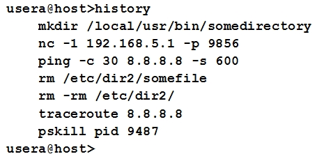 usera@host>history
mkdir /local/usr/bin/somedirectory
ne -1 192.168.5.1 -p 9856
ping -c 30 8.8.8.8 -s 600
xm /etc/dir2/somefile
ym -rm /ete/dir2/
traceroute 8.8.8.8
pskill pid 9487
usera@host>