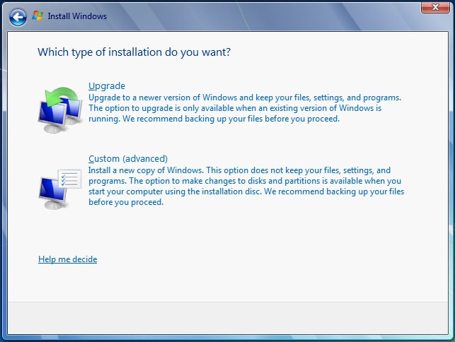 Which type of installation do you want?

Upgrade
Upgrade to a newer version of Windows and keep your files, settings, and programs.
The option to upgrade is only available when an existing version of Windows is
running. We recommend backing up your files before you proceed.

Custom (advanced)

Install a new copy of Windows. This option does not keep your files settings, and
programs. The option to make changes to disks and partitions is available when you

start your computer using the installation disc, We recommend backing up your files

before you proceed,

Help me decide