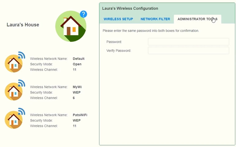 Laura's House

>)

y

y

Wireless Network Name
‘Secunty Mode:
Wireless Channet:

Wireless Network Name:
‘Secunty Mode:
Wireless Channet

Wireless Network Name
‘Secunty Mode:
Wireless Channet:

PatsWiFi
wer
"

ADMINISTRATOR TORS

Pease enter the same password into both boxes for confirmation,

Password

\Venty Password: