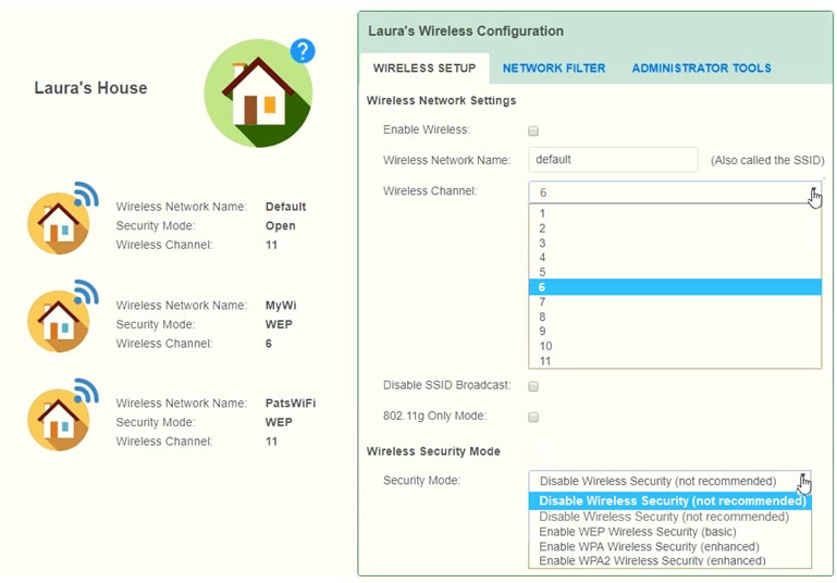 Laura's House

y

y

y

Wireless Network Name:
Secunty Mode.
Wireless Channet:

Wireless Network Name:
‘Secunty Mode.
Wireless Channet:

Wireless Network Name:
‘Secunty Mode
Wireless Channet:

Detaut

PatsWiFi
wer
"

Laura's Wireless Configuration
WIRELESS SETUP NETWORK FILTER ADMINISTRATOR TOOLS
Wireless Network Settings
Enable Wireless a

Wireless Network Name: default (Also called the SSID)

Wireless Chane! 6 by
7
e
3
4
5

Z
8
8
10
"
Disable SSID Broadcast:
802.119 Only Mode: a
Wireless security Mode
‘Secunty Mode "Disable Wireless Secunty (not recommended) [hy

5)

Disable Wireless Security (not recommended)
Disable Wireless Secunty (not recommended)
Enable WEP Wireless Secunty (basic)

Enable WPA Wireless Securty (enhanced)
Enable WPA2 Wireless Secutty (enhanced)