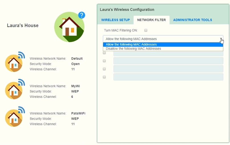 Laura's House

4

y

4

Wireless Network Name:
Security Mode
Wireless Channet

Wireless Network Name
Securty Mode
Wireless Channel

Wireless Network Name:
Secunty Mode
Wireless Channet

Detautt
Open
"

PatsWiFi
WEP
"

Laura's Wireless Configuration
WIRELESS SETUP NETWORK FILTER

Tum MAC Fitering ON:

Allow the following MAC Addresses

ADMINISTRATOR TOOLS

[Disallow the following MAC Addresses,