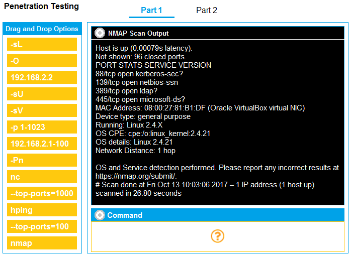 @ nap scan Output

o

Host is up (0.00079s latency)
Not shown: 96 closed ports:

PORT STATS SERVICE VERSION

‘88/tcp open kerberos-sec?

139)tcp open netbios-ssn

389/tcp open Idap?

445/tcp open microsoft-ds?

MAC Address: 08:00:27:81:B1:DF (Oracle VirtualBox virtual NIC)
Device type: general purpose

Running: Linux 2.4.X

OS CPE: cpe‘lo:linux_kemel:2.4.21

192.168.2.1-100 OS details: Linux 2.4.21

Network Distance: 1 hop

192.168.2.2

e
<

OS and Service detection performed. Please report any incorrect results at
https://nmap.org/submi

# Scan done at Fri Oct 13 10:03:06 2017 — 1 IP address (1 host up)
Btopeports=10000NNE scanned in 26.80 seconds

--top-ports=100

Penetration Testing