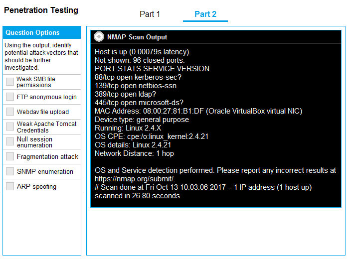 Penetration Testing Part 1

MAP Scan Output
Using the output, identity

potential attack vectors that | | [AI eMEMU SN GRU TAEa eon)

‘should be further Not shown: 96 closed ports:

investigated PORT STATS SERVICE VERSION
Weak SMB fle ‘88/tcp open kerberos-sec
permissions }9/tcp open netbios-ssn

FTP anonymous login

Webdav le upload MAG Address: 08:00:27-61-B1:DF (Oracle VirtualBox virtual NIC)
vcakipahetona| | Ct eee

Pe eM Running: Linux 2.4.X

Null session OS CPE: cpe-/ovlinux_kernel:2.4.21

numeration 8 detaiis: Linux 2.4.21

Network Distance: 1

Fragmentation attack

‘SNMP enumeration OS and Service detection performed. Please report any incorrect results at
https://nmap.org/submi

ARP spoofing # Scan done at Fri Oct 13 10:03:06 2017 — 1 IP address (1 host up)
scanned in 26.80 sec