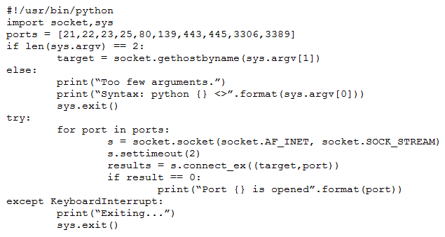 #!/usr/bin/python
import socket, sys

ports = [21,22,23,25, 80,139,443, 445, 3306, 3389]
if len(sys.argv)

target = socket.gethostbyname (sys.argv[1])

else:
print ("foo few arguments.”)
print ("syntax: python {} <>”.format (sys-argv[0]))
sys-exit ()

try:

for port in port:
3 = socket. socket (socket.AF_INET, socket. SOCK_STREAM)
s.settimeout (2)
results = s.connect_ex((target,port))
if result == 0:
print ("Port {} is opened”. format (port) )
except KeyboardInterrupt
print (“Exiting..
sys.exit ()