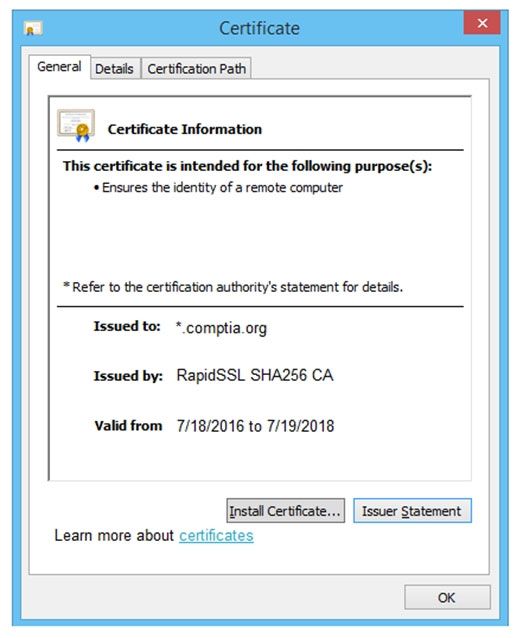 General | Details | Certification Path

i] Certificate Information

This certificate is intended for the following purpose(s):
* Ensures the identity of a remote computer

= Refer to the certification authority's statement for details.

Issued to: * comptia.org
Issued by: RapidSSL SHA256 CA

Valid from 7/18/2016 to 7/19/2018

Learn more about certificates