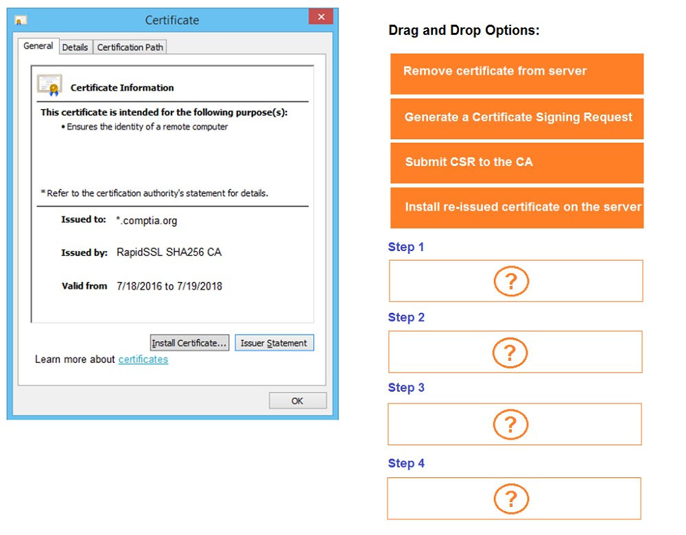 Drag and Drop Options:

| General | Detais | Certification Path

= Remove certificate from server
Lg) Certificate Information
ibis ore tiicate b Mitceded for tise folowing perpose(s): Generate a Certificate Signing Request
+ Ensures the identity of a remote computer
Submit CSR to the CA

Install re-issued certificate on the server

= Refer to the certification authority's statement for details.

Issued to: *.comptia.org

Issued by: RapidSSL SHA256 CA

Valid from 7/18/2016 to 7/19/2018

Learn more about certificates