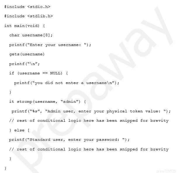 include <stdio.h>
include <stdlib-h>
int main(void) {
char username [8];
print£(“Enter your username: “);
gets (username)

printé("\n";

if (username == NULL) {

printf ("you did not enter a username\n”);
}
it stromp(username, “admin”) {

print£("$s”, “Admin user, enter your physical token value:

“ie
// vest of conditional logic here has been snipped for brevity
} else [

print£("Standard user, enter your password: “);

// rest of conditional logic here has been snipped for brevity

}