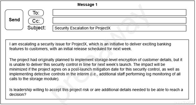 Message 1

Ce)

send | (Ce: )

Subject: [Security Escalation for Projectx

11am escalating a security issue for ProjectX, which is an initiative to deliver exciting banking
features to customers, with an initial release scheduled for next week.

‘The project had originally planned to implement storage-tevel encryption of customer details, but it
is unable to deliver this security control in time for next week's launch. The impact will be
minimized if the project agres on a post-launch mitigation date for this security control, as well as
implementing detective controls in the interim (Le., additional staff performing log monitoring of all
calls to the storage module).

Is leadership willing to accept this project risk or are additional detalls needed to be able to reach a
decision?