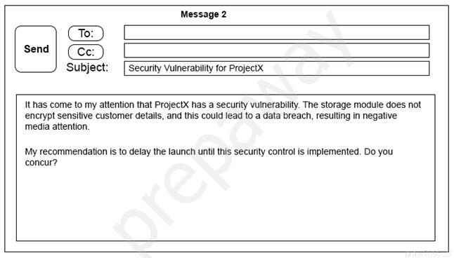 Message 2

Ce)

send | (Cc: )

Subject: [Security Vulnerability for Projectx

thas come to my attention that Projectx has a security vulnerability. The storage module does not
encrypt sensitive customer details, and this could lead to a data breach, resulting in negative
‘media attention.

‘My recommendation is to delay the launch until this secunty control is implemented. Do you
concur?