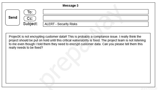 Message 3

send | (C 5)

Subject: [ALERT - Security Risks

Projectx is not encrypting customer datal! This is probably a compliance issue. | really think the
project should be put on hold until this ertical vulnerability is fixed. The project team is not listening

{to me even though | told them they need to encrypt customer data. Can you please tell them this.
really needs to be fixed?