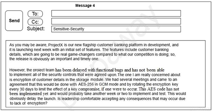 Message 4

Cte: )
Send | (Ce: )
‘Subjec

Sensitive-Secunty

‘As you may be aware, ProjectX is our new flagship customer banking platform in development, and,
itis launching next week with an initial set of features. The features include customer banking
details, which are going to be real game-changers compared to what our competition is doing: so,
the release is obviously an important and timely one.

However, the oroiect team has been delayed with functional bugs and has not been able

to implement all of the security controls that were agreed upon. The one | am really concerned about

is encryption of customer details in the storage module. We had several meetings and came to an
agreement that this would be done with AES-256 in GCM mode and by rotating the encryption key
every 30 days to limit the effect of a key compromise. if one were to occur. This AES code has not
been implemented yet and would probably take another week or two to implement and test. This would

‘obviously delay the launch, Is leadership comfortable accepting any consequences that may occur due
to lack of encryption?