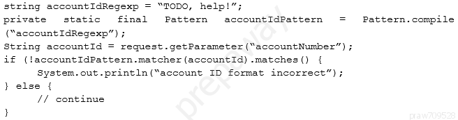 string accountIdRegexp = “TODO, help!”;

private static final Pattern accountIdPattern =
(account IdRegexp”) ;
string accountid = reques

Pattern. compile

getParameter (“accountNumber”
if (laccountidPattern.matcher (accountId) -matches() {
System. out. pri:
} else {
// continue

(“account ID format incorrect”);