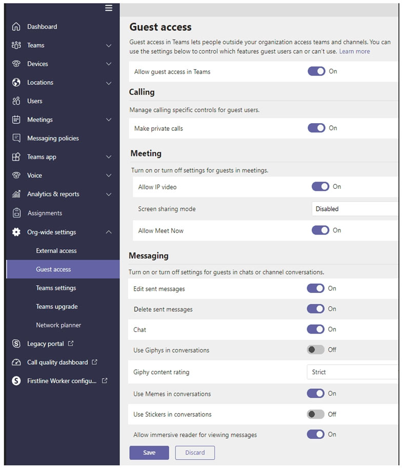 Dashboard
Teams

Devices

Locations

Users

Meetings
Messaging policies
Teams app

Voice

‘Analytics & reports
‘Assignments
Org-wide settings

External access

Teams settings
Teams upgrade
Network planner

© _ Legacy portal

@ Call quality dashboard C3

© Fistine Worker configu.

Guest access

Guest access in Teams lets people outside your organization access teams and channels. You can

se the settings below tocontrol which features guest users can or can't use. Lear

Allow guest access in Teams

Calling
Manage caling specific contol for guest users

Make private calls

Meeting
Tum on or tum of settings for quests in meetings,

Allow IP video
Screen sharing mode

Allow Meet Now

Messaging

@©«

Disabled

Turn on or turn off settings for guests in chats or channel conversations.

Edit sent messages
Delete sent messages

Chat

Use Giphys in conversations
Giphy content rating

Use Memes in conversations
Use Stickers in conversations

Allow immersive reader for viewing messages

@©=
©»
©
©” oF
strict
@©=
@D o
@©=