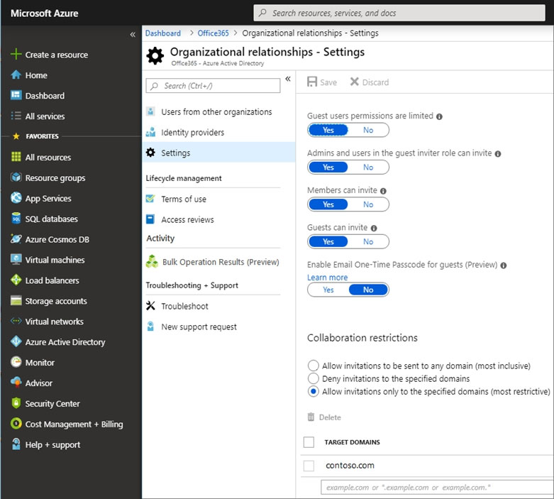 Microsoft Azure P. Search resources, services, and do

Organizational relationship - Settings
Create a resource Xf Organizational relationships - Settings

# Home a «

HE Dashboard

All services Users from other organizations -

FAvoRITES identity providers

All resources settings e invite n °
@) Resource groups Lifecycle management
© App services Terms of use 5
sar databases Access reviews
@ wzure Cosmos DB Activity
WB Virtual machines Se suk operation Resuts Preview) |g one sets preieare
eos Troubleshooting + Support
IB storage accounts Cc aN

Virtual networks \

New support request

® saw Active Directory Collaboration restrictions
© Monitor Allow invitations to be sent to any domain (most inclusive)

Deny invitations to the specified domains
Allow invitations only to the specified domains (most restrictive)

@ scsisor
® security Center

D cost Management + Billing

2
2

Help + support

contoso.com