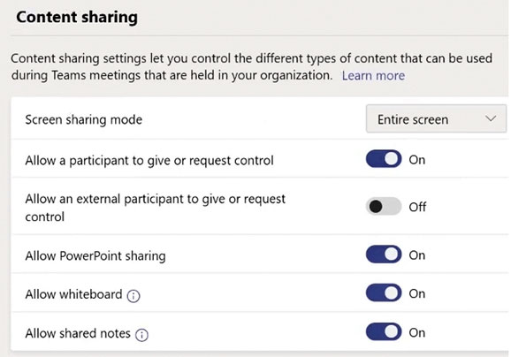 Content sharing

Content sharing settings let you control the different types of content that can be used
during Teams meetings that are held in your organization. Learn more

Screen sharing mode Entire screen
Allow a participant to give or request control @o-

Allow an external participant to give or request © oo

control

Allow PowerPoint sharing @o

Allow whiteboard © @Mo

Allow shared notes © @=