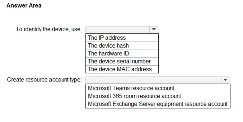 Answer Area

To identify the device, use: v
The IP address

The device hash

The hardware ID

The device serial number
The device MAC address

Create resource account type: vA

Microsoft Teams resource account
Microsoft 365 room resource account
Microsoft Exchange Server equipment resource account