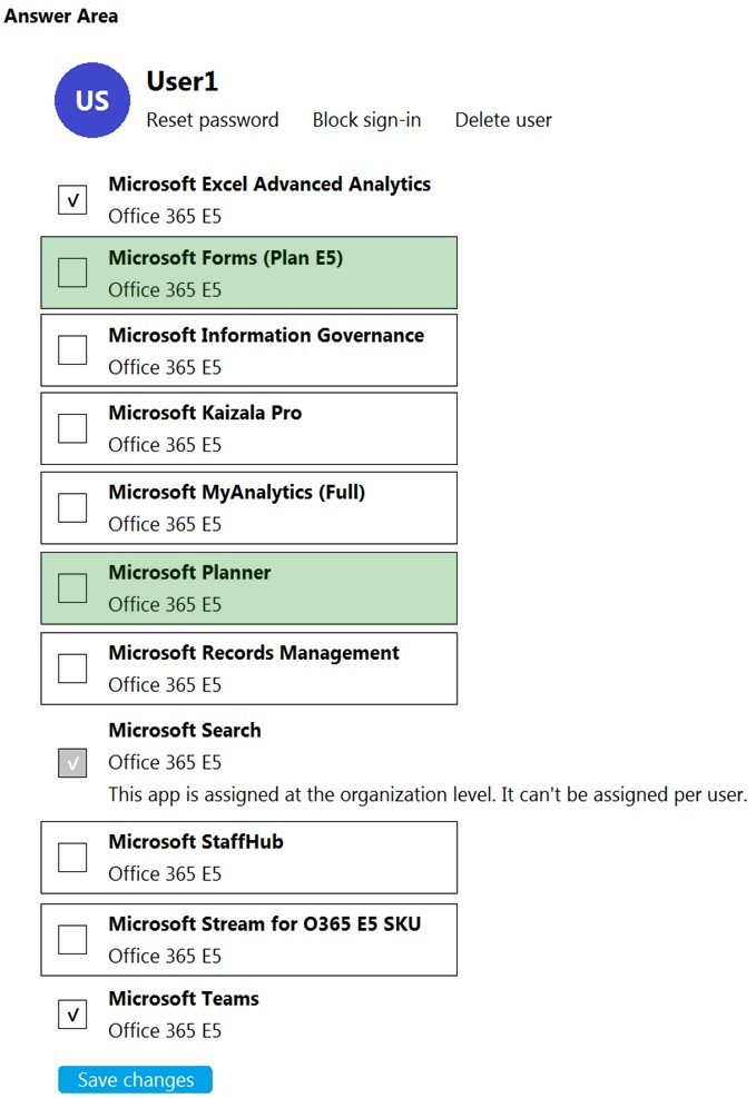 Answer Area

User1
Reset password Block sign-in Delete user

Microsoft Excel Advanced Analytics
Office 365 ES

Microsoft Forms (Plan E5)
Office 365 ES

Microsoft Information Governance
Office 365 ES

Microsoft Kaizala Pro
Office 365 ES

Microsoft MyAnalytics (Full)
Office 365 ES

Microsoft Planner
Office 365 ES

Microsoft Records Management
Office 365 ES

Microsoft Search
Office 365 ES
This app is assigned at the organization level. It can’t be assigned per user.

Microsoft StaffHub
Office 365 ES

Microsoft Stream for 0365 E5 SKU
Office 365 ES

Microsoft Teams
Office 365 ES