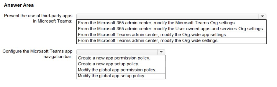 Answer Area

Prevent the use of third-party apps ¥

in Microsoft Teams: [From the Microsoft 365 admin center, modify the Microsoft Teams Org settings.

From the Microsoft 365 admin center. modify the User owned apps and services Org settings.
From the Microsoft Teams admin center, modify the Org-wide app settings

From the Microsoft Teams admin center, modify the Org-wide settings.

Configure the Microsoft Teams app ad
navigation bar: [Create a new app permission policy.

Create a new app setup policy.

Modify the global app permission policy.

Modify the global app setup policy.