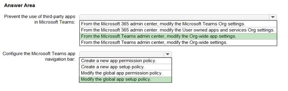 Answer Area

Prevent the use of third-party apps ¥

in Microsoft Teams: [From the Microsoft 365 admin center, modify the Microsoft Teams Org settings.

From the Microsoft 365 admin center. modify the User owned apps and services Org settings.
From the Microsoft Teams admin center, modify the Org-wide app settings.

From the Microsoft Teams admin center, modify the Org-wide settings.

Configure the Microsoft Teams app ad
navigation bar: [Create a new app permission policy.

Create a new app setup policy.

Modify the global app permission policy.

Modify the global app setup policy.