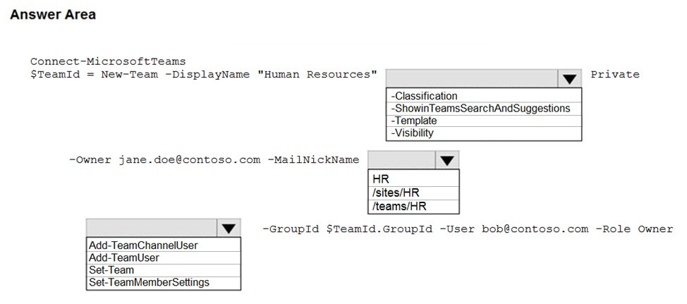 Answer Area

Connect-MicrosoftTeams

$TeamId = New-Team -DisplayName "Human Resources" [iw] Private

-Classification
-ShowinTeamsSearchAndSuggestions
-Template
~Visibility
-Owner jane.doe@contoso.com -MailNickName
HR
/sites/HR
/teams/HR
iv -GroupId $TeamId.GroupId -User bob@contoso.com -Role Owner
/Add-TeamChannelUser
|Add-TeamUser
Set-Team

Set-TeamMemberSettings