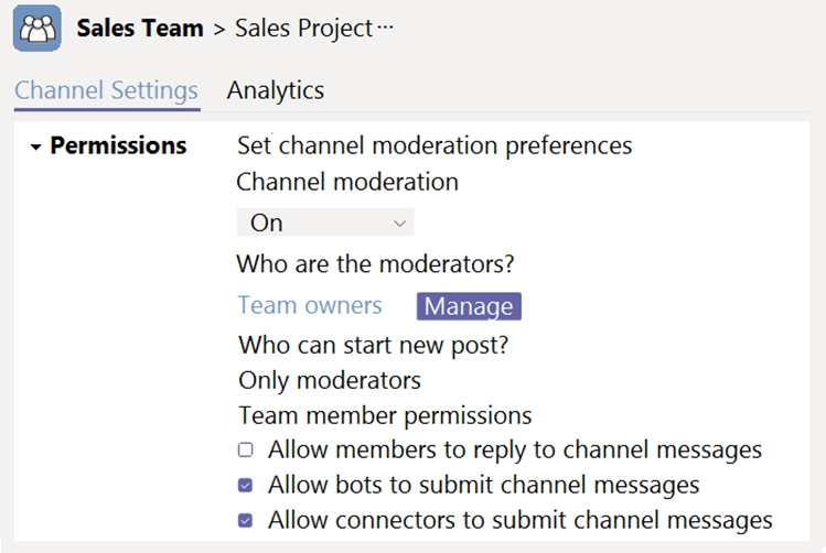 @ Sales Team > Sales Project

Channel Settings Analytics

> Permissions Set channel moderation preferences
Channel moderation

On v
Who are the moderators?

Team owners [WERE

Who can start new post?

Only moderators

Team member permissions

© Allow members to reply to channel messages

® Allow bots to submit channel messages
® Allow connectors to submit channel messages