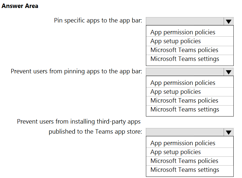 Answer Area

Pin specific apps to the app bar:

Prevent users from pinning apps to the app bar:

Prevent users from installing third-party apps
published to the Teams app store:

App permission policies
App setup policies
Microsoft Teams policies
Microsoft Teams settings

App permission policies
App setup policies
Microsoft Teams policies
Microsoft Teams settings

App permission policies
App setup policies
Microsoft Teams policies
Microsoft Teams settings