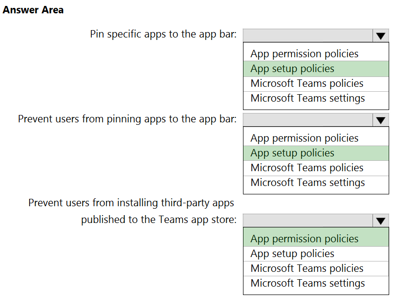 Answer Area

Pin specific apps to the app bar:

Prevent users from pinning apps to the app bar:

Prevent users from installing third-party apps

published to the Teams app store:

App permission policies
App setup policies
Microsoft Teams policies
Microsoft Teams settings

App permission policies
App setup policies
Microsoft Teams policies
Microsoft Teams settings

App permission policies
App setup policies
Microsoft Teams policies
Microsoft Teams settings