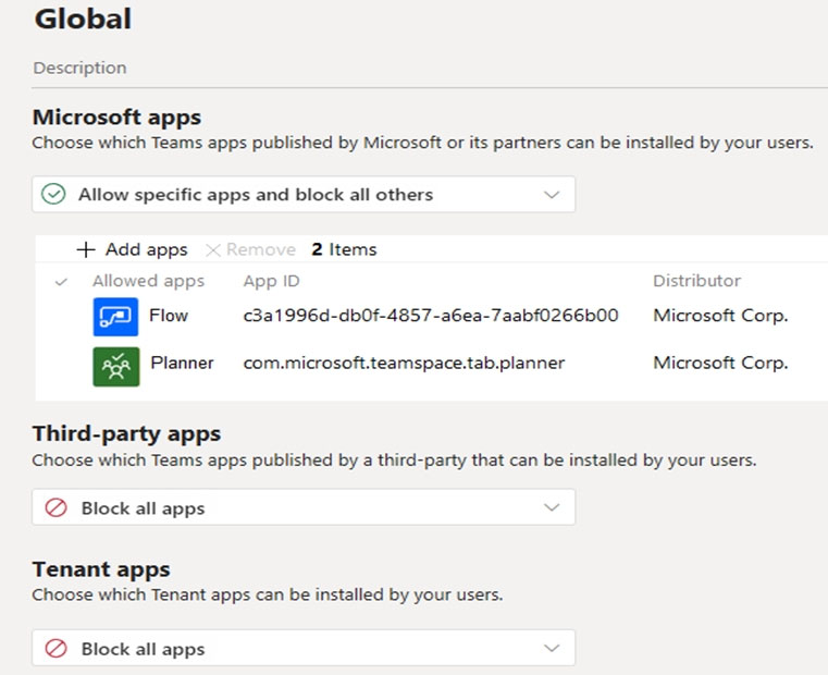 Global

Description
Microsoft apps
Choose which Teams apps published by Microsoft or its partners can be installed by your users.
© Allow specific apps and block all others v
+ Add apps 2 Items

wed apps App ID Distributor
Flow 3a1996d-dbOf-4857-a6ea-7aabf0266b00 Microsoft Corp.

Planner _ com.microsoft.teamspace.tab.planner Microsoft Corp.

Third-party apps
Choose which Teams apps published by a third-party that can be installed by your users.

@ Block all apps v

Tenant apps
Choose which Tenant apps can be installed by your users.

@ Block all apps