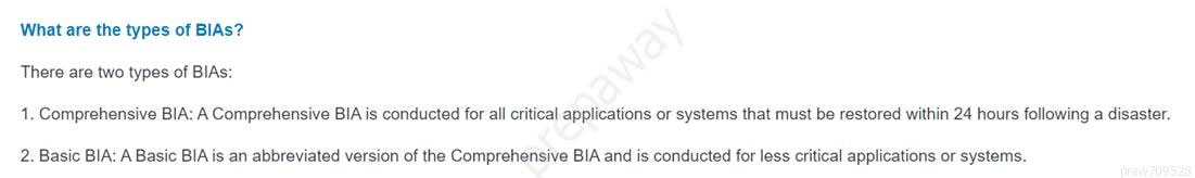 What are the types of BIAS?
There are two types of BIAs:
1. Comprehensive BIA: A Comprehensive BIA is conducted for all critical applications or systems that must be restored within 24 hours following a disaster.

2. Basic BIA: A Basic BIA is an abbreviated version of the Comprehensive BIA and is conducted for less critical applications or systems.
