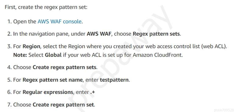 First, create the regex pattern set:

. Open the AWS WAF console.

N

. In the navigation pane, under AWS WAF, choose Regex pattern sets.

w

. For Region, select the Region where you created your web access control list (web ACL).
Note: Select Global if your web ACL is set up for Amazon CloudFront.

4. Choose Create regex pattern sets.

w

. For Regex pattern set name, enter testpattern.

6. For Regular expressions, enter .+

N

. Choose Create regex pattern set.