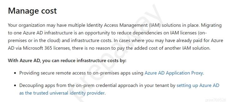 Manage cost

Your organization may have multiple Identity Access Management (IAM) solutions in place. Migrating
to one Azure AD infrastructure is an opportunity to reduce dependencies on IAM licenses (on-
premises or in the cloud) and infrastructure costs. In cases where you may have already paid for Azure
AD via Microsoft 365 licenses, there is no reason to pay the added cost of another IAM solution.

With Azure AD, you can reduce infrastructure costs by:
* Providing secure remote access to on-premises apps using Azure AD Application Proxy.

‘* Decoupling apps from the on-prem credential approach in your tenant by setting up Azure AD
as the trusted universal identity provider.