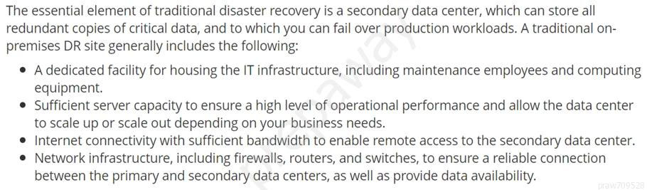 The essential element of traditional disaster recovery is a secondary data center, which can store all
redundant copies of critical data, and to which you can fail over production workloads. A traditional on-
premises DR site generally includes the following:

© Adedicated facility for housing the IT infrastructure, including maintenance employees and computing
equipment.

© Sufficient server capacity to ensure a high level of operational performance and allow the data center
to scale up or scale out depending on your business needs.

© Internet connectivity with sufficient bandwidth to enable remote access to the secondary data center.

© Network infrastructure, including firewalls, routers, and switches, to ensure a reliable connection
between the primary and secondary data centers, as well as provide data availability.