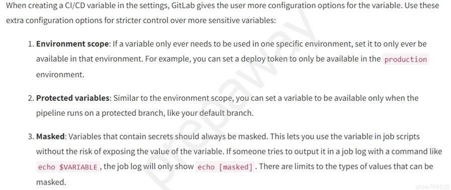 When creating a CI/CD variable in the settings, GitLab gives the user more configuration options for the variable. Use these

extra configuration options for stricter control over more sensitive variables:

1. Environment scope: If a variable only ever needs to be used in one specific environment, set it to only ever be
available in that environment. For example, you can set a deploy token to only be available in the production

environment.

2. Protected variables: Similar to the environment scope, you can set a variable to be available only when the

pipeline runs ona protected branch, like your default branch.

3. Masked: Variables that contain secrets should always be masked. This lets you use the variable in job scripts
without the risk of exposing the value of the variable. If someone tries to output it in a job log with a command like
echo $VARTABLE , the job log will only show echo [masked] . There are limits to the types of values that can be

masked.