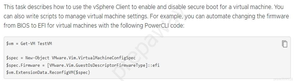 This task describes how to use the vSphere Client to enable and disable secure boot for a virtual machine. You
can also write scripts to manage virtual machine settings. For example, you can automate changing the firmware
from BIOS to EFI for virtual machines with the following PowerCLI code:

$vm = Get-VM TestVM Oo

$spec = New-Object VMware. Vim.VirtualMachineConfigSpec
$spec.Firmvare = [VMware.Vim.GuestOsDescriptorFirmwareType]::efi
$vm.ExtensionData.ReconfigVM($spec)