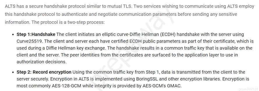 ALTS has a secure handshake protocol similar to mutual TLS. Two services wishing to communicate using ALTS employ
this handshake protocol to authenticate and negotiate communication parameters before sending any sensitive

information. The protocol is a two-step process:

+ Step 1:Handshake The client initiates an elliptic curve-Diffie Hellman (ECDH) handshake with the server using
Curve25519. The client and server each have certified ECDH public parameters as part of their certificate, which is
used during a Diffie Hellman key exchange. The handshake results in a common traffic key that is available on the
client and the server. The peer identities from the certificates are surfaced to the application layer to use in
authorization decisions.

* Step 2: Record encryption Using the common traffic key from Step 1, data is transmitted from the client to the
server securely. Encryption in ALTS is implemented using BoringSSL and other encryption libraries. Encryption is
most commonly AES-128-GCM while integrity is provided by AES-GCM's GMAC.