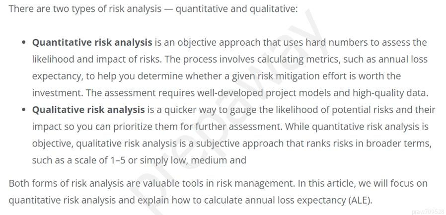 There are two types of risk analysis — quantitative and qualitative:

* Quantitative risk analysis is an objective approach that uses hard numbers to assess the
likelihood and impact of risks. The process involves calculating metrics, such as annual loss
expectancy, to help you determine whether a given risk mitigation effort is worth the
investment. The assessment requires well-developed project models and high-quality data.
Qualitative risk analysis is a quicker way to gauge the likelihood of potential risks and their

impact so you can prioritize them for further assessment. While quantitative risk analysis is
objective, qualitative risk analysis is a subjective approach that ranks risks in broader terms,
such as a scale of 1-5 or simply low, medium and

Both forms of risk analysis are valuable tools in risk management. In this article, we will focus on
quantitative risk analysis and explain how to calculate annual loss expectancy (ALE).
