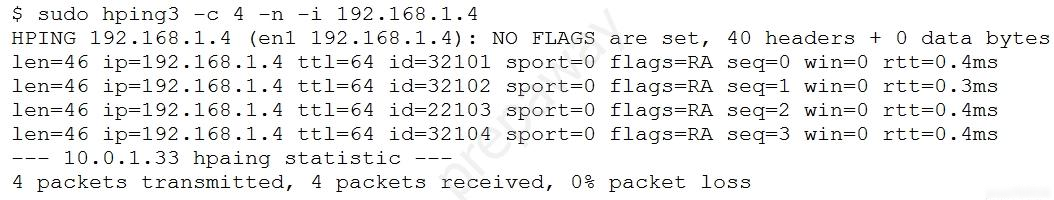 $ sudo hping3 -c 4 -n -i 192.168.1.4
HPING 192.168.1.4 (enl 192.168.1.4): NO FLAGS are set, 40 headers + 0 data bytes

len=46 ip=192.168.1.4 ttl=64 id=32101 sport=0 flags=RA seq=0 -4ms
len=46 ip=192.168.1.4 ttl=64 id=32102 sport=0 flags=RA seq=1 3ms
len=46 ip=192.168.1.4 tt1=64 id=22103 sport=0 flags=RA seq=2 4ms
len=46 ip=192.168.1.4 ttl=64 id=32104 sport=0 flags=RA seq=3 4ms

--- 10.0.1.33 hpaing statistic -—
4 packets transmitted, 4 packets received, 0% packet loss