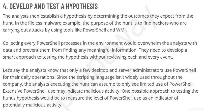 4. DEVELOP AND TEST A HYPOTHESIS

The analysts then establish a hypothesis by determining the outcomes they expect from the
hunt. In the fileless malware example, the purpose of the hunt is to find hackers who are
carrying out attacks by using tools like PowerShell and WMI.

Collecting every PowerShell processes in the environment would overwhelm the analysts with
data and prevent them from finding any meaningful information. They need to develop a
smart approach to testing the hypothesis without reviewing each and every event.

Let's say the analysts know that only a few desktop and server administrators use PowerShell
for their daily operations. Since the scripting language isn’t widely used throughout the
company, the analysts executing the hunt can assume to only see limited use of PowerShell.
Extensive PowerShell use may indicate malicious activity. One possible approach to testing the
hunt’s hypothesis would be to measure the level of PowerShell use as an indicator of
potentially malicious activity.