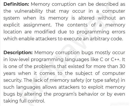 Definition: Memory corruption can be described as
the vulnerability that may occur in a computer
system when its memory is altered without an
explicit assignment. The contents of a memory
location are modified due to programming errors
which enable attackers to execute an arbitrary code.

Description: Memory corruption bugs mostly occur
in low-level programming languages like C or C++. It
is one of the problems that existed for more than 30
years when it comes to the subject of computer
security, The lack of memory safety (or type safety) in
such languages allows attackers to exploit memory
bugs by altering the program's behavior or by even
taking full control.