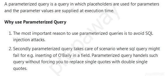 A parameterized query is a query in which placeholders are used for parameters
and the parameter values are supplied at execution time,

Why use Parameterized Query

1. The most important reason to use parameterized queries is to avoid SQL
injection attacks.

2, Secondly parameterized query takes care of scenario where sql query might
fail for e.g. inserting of O'Baily in a field. Parameterized query handels such
query without forcing you to replace single quotes with double single
quotes.