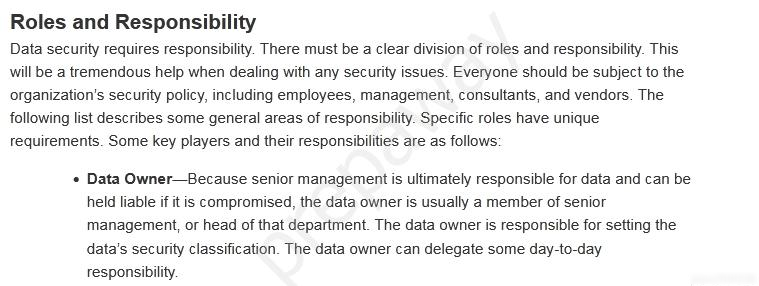 Roles and Responsibility

Data security requires responsibility. There must be a clear division of roles and responsibility. This
will be a tremendous help when dealing with any security issues. Everyone should be subject to the
organization's security policy, including employees, management, consultants, and vendors. The
following list describes some general areas of responsibility. Specific roles have unique
requirements. Some key players and their responsibilities are as follows:

+ Data Owner—Because senior management is ultimately responsible for data and can be
held liable if it is compromised, the data owner is usually a member of senior
management, or head of that department. The data owner is responsible for setting the
data’s security classification. The data owner can delegate some day-to-day
responsibility.