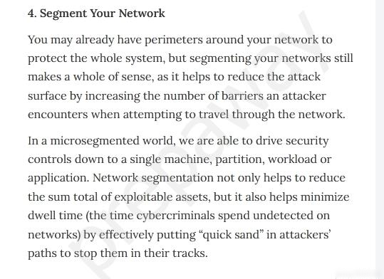 4, Segment Your Network

You may already have perimeters around your network to
protect the whole system, but segmenting your networks still
makes a whole of sense, as it helps to reduce the attack
surface by increasing the number of barriers an attacker
encounters when attempting to travel through the network.

Ina microsegmented world, we are able to drive s

ecurity
controls down to a single machine, partition, workload or
application. Network segmentation not only helps to reduce
the sum total of exploitable assets, but it also helps minimize
dwell time (the time cybercriminals spend undetected on
networks) by effectively putting “quick sand” in attackers’
paths to stop them in their tracks.