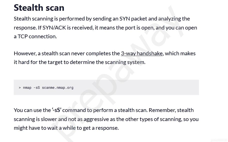 Stealth scan
Stealth scanning is performed by sending an SYN packet and analyzing the
response. If SYN/ACK is received, it means the port is open, and you can open

aTCP connection.
However, a stealth scan never completes the 3-way handshake, which makes

it hard for the target to determine the scanning system.

> nmap -sS scanme.nmap.org

You can use the “sS’ command to perform a stealth scan. Remember, stealth
scanning is slower and not as aggressive as the other types of scanning, so you
might have to wait a while to get a response.