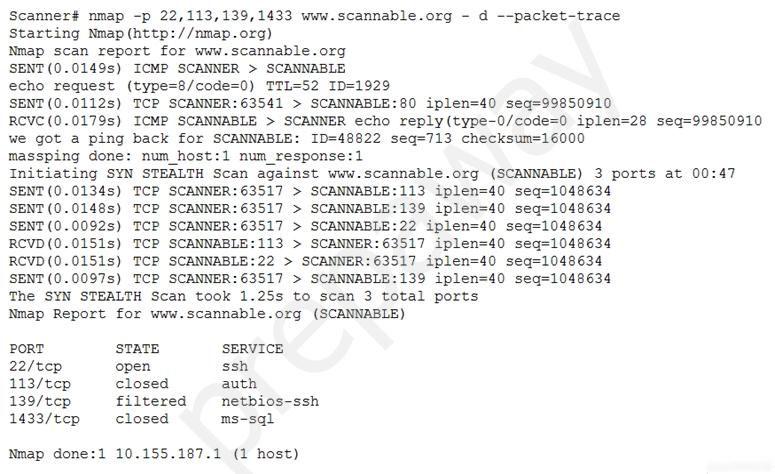 Scanner# nmap -p 22,113, 139,1433 www.scannable.org - d --packet-trace
Starting Nmap (http: //nmap.org)

Nmap scan report for www.scannable.org

SENT(0.0149s) ICMP SCANNER > SCANNABLE

echo request (type=8/code
SENT(0.0112s) TCP SCANNER: 63541 > SCANNABLE:80 iplen=40 seq=99850910

RCVC(0.0179s) ICMP SCANNABLE > SCANNER echo reply(type-0/code=0 iplen=28 seq=99850910
we got a ping back for SCANNABLE: ID=48822 seq=713 checksum=16000

massping done: num_host:1 num_response:1

Initiating SYN STEALTH Scan against www.scannable.org (SCANNABLE) 3 ports at 00:47
SENT (0.01345) TCP SCANNER:63517 > SCANNABLE:113 iplen=40 seq=1048634

SENT(0.0148s) TCP SCANNER: 63517 > SCANNABLE:139 iplen=40 seq=1048634

SENT (0.0092s) TCP SCANNER:63517 > SCANNABLE:22 iplen=40 seq=1048634

RCVD(0.0151s) TCP SCANNABLE:113 > SCANNER: 63517 iplen=40 seq=1048634

RCVD(0.0151s) TCP SCANNABLE:22 > SCANNER:63517 iplen=40 seq=1048634

SENT (0.0097s) TCP SCANNER: 63517 > SCANNABLE:139 iplen=40 seq=1048634

The SYN STEALTH Scan took 1.25s to scan 3 total ports

Nmap Report for www.scannable.org (SCANNABLE)

PORT STATE SERVICE
22/tep open ssh
113/tep closed auth
139/tep filtered  netbios-ssh
1433/tcp _— closed ms-sql

Nmap done:1 10.155.187.1 (1 host)