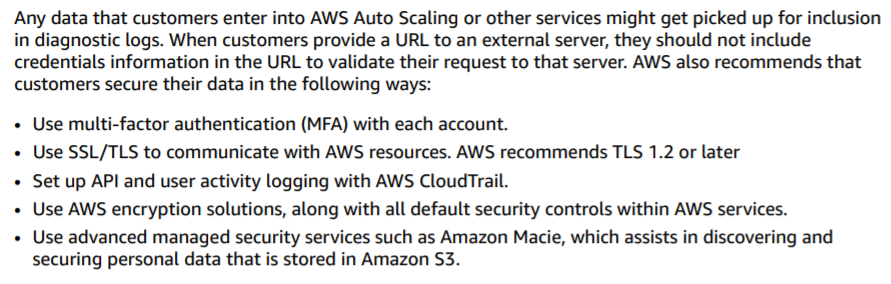 Any data that customers enter into AWS Auto Scaling or other services might get picked up for inclusion
in diagnostic logs. When customers provide a URL to an external server, they should not include
credentials information in the URL to validate their request to that server. AWS also recommends that
customers secure their data in the following ways:

+ Use multi-factor authentication (MFA) with each account.

+ Use SSL/TLS to communicate with AWS resources. AWS recommends TLS 1.2 or later

+ Set up API and user activity logging with AWS CloudTrail.

+ Use AWS encryption solutions, along with all default security controls within AWS services.

+ Use advanced managed security services such as Amazon Macie, which assists in discovering and
securing personal data that is stored in Amazon S3.